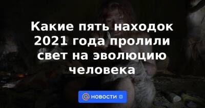 Какие пять находок 2021 года пролили свет на эволюцию человека - news.mail.ru