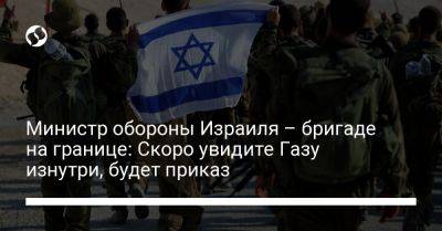 Йоав Галлант - Министр обороны Израиля – бригаде на границе: Скоро увидите Газу изнутри, будет приказ - liga.net - Израиль - Украина