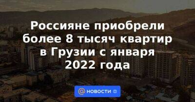 Россияне приобрели более 8 тысяч квартир в Грузии с января 2022 года - smartmoney.one - Израиль - Россия - Украина - Грузия