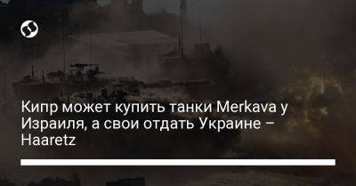 Кипр может купить танки Merkava у Израиля, а свои отдать Украине – Haaretz - liga.net - Израиль - Россия - Москва - Сша - Украина - Кипр