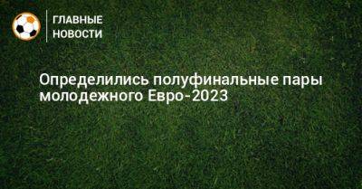 Определились полуфинальные пары молодежного Евро-2023 - bombardir.ru - Израиль - Украина - Англия - Испания