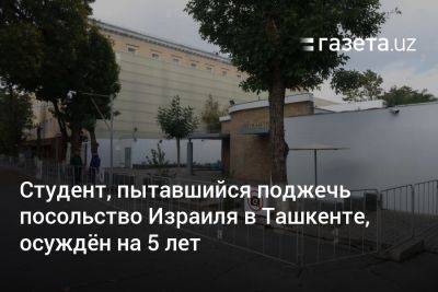 Студент, пытавшийся поджечь посольство Израиля в Ташкенте, осуждён на 5 лет - gazeta.uz - Израиль - Узбекистан - Ташкент