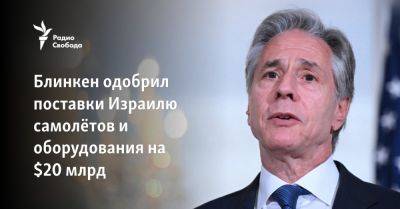 Энтони Блинкен - Блинкен одобрил поставки Израилю самолётов и оборудования на $20 млрд - svoboda.org - Израиль - Сша - Вашингтон - На